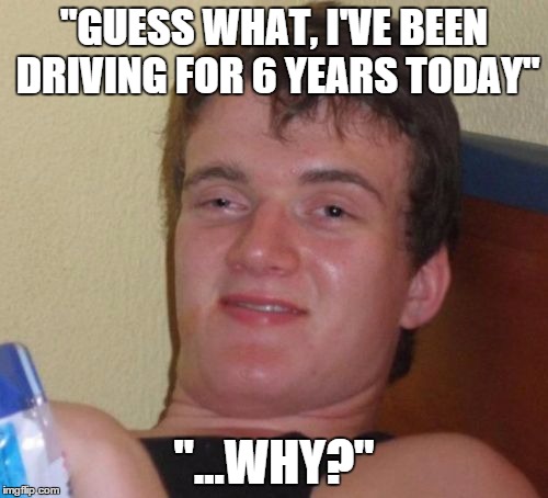 10 Guy | "GUESS WHAT, I'VE BEEN DRIVING FOR 6 YEARS TODAY"; "...WHY?" | image tagged in memes,10 guy | made w/ Imgflip meme maker