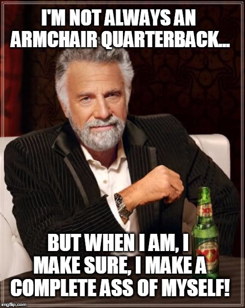 The Most Interesting Man In The World Meme | I'M NOT ALWAYS AN ARMCHAIR QUARTERBACK... BUT WHEN I AM, I MAKE SURE, I MAKE A COMPLETE ASS OF MYSELF! | image tagged in memes,the most interesting man in the world | made w/ Imgflip meme maker
