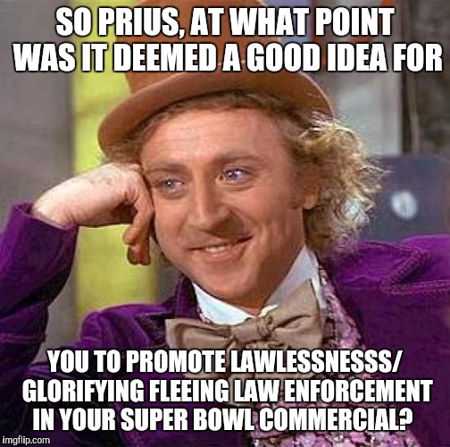 Creepy Condescending Wonka Meme | SO PRIUS, AT WHAT POINT WAS IT DEEMED A GOOD IDEA FOR; YOU TO PROMOTE LAWLESSNESSS/ GLORIFYING FLEEING LAW ENFORCEMENT IN YOUR SUPER BOWL COMMERCIAL? | image tagged in memes,creepy condescending wonka | made w/ Imgflip meme maker