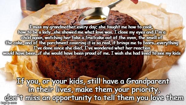 grandmother memories | I miss my grandmother every day; she taught me how to cook, how to be a lady...she showed me what love was. I close my eyes and I'm a child again, watching her take a fruitcake out of the oven, the smell of the cake, and of the parchment covering it is so real, it brings me to tears...everything I've done since she died, I've wondered what her reaction would have been...if she would have been proud of me. I wish she had lived to see my kids; If you, or your kids, still have a Grandparent in their lives, make them your priority, don't miss an opportunity to tell them you love them | image tagged in baking,xmas,cake | made w/ Imgflip meme maker