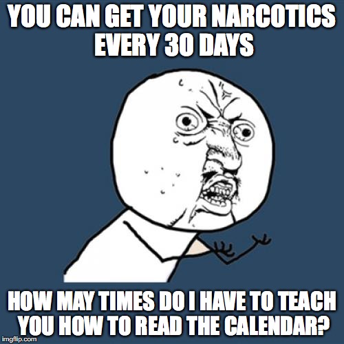 Y U No | YOU CAN GET YOUR NARCOTICS EVERY 3O DAYS; HOW MAY TIMES DO I HAVE TO TEACH YOU HOW TO READ THE CALENDAR? | image tagged in memes,y u no | made w/ Imgflip meme maker