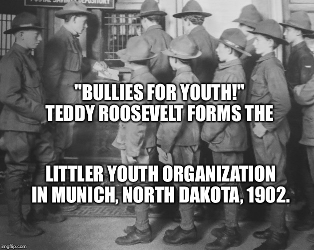 BOY SCOUTS 100 YEARS AGO | "BULLIES FOR YOUTH!" TEDDY ROOSEVELT FORMS THE; LITTLER YOUTH ORGANIZATION IN MUNICH, NORTH DAKOTA, 1902. | image tagged in boy scouts 100 years ago | made w/ Imgflip meme maker