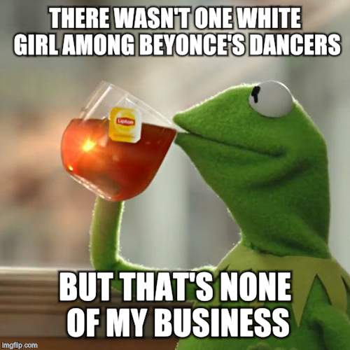 But That's None Of My Business Meme | THERE WASN'T ONE WHITE GIRL AMONG BEYONCE'S DANCERS BUT THAT'S NONE OF MY BUSINESS | image tagged in memes,but thats none of my business,kermit the frog | made w/ Imgflip meme maker