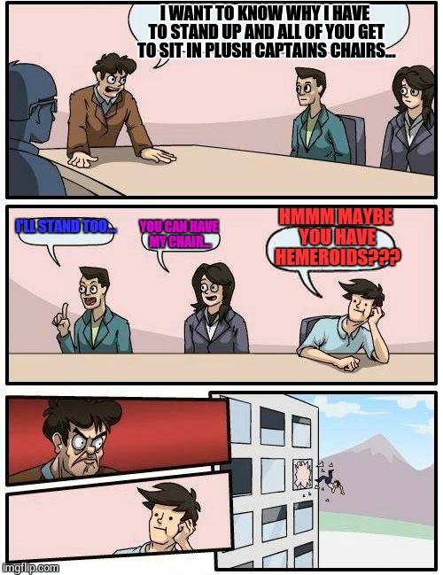 Boardroom Meeting Suggestion Meme | I WANT TO KNOW WHY I HAVE TO STAND UP AND ALL OF YOU GET TO SIT IN PLUSH CAPTAINS CHAIRS... HMMM MAYBE YOU HAVE HEMEROIDS??? I'LL STAND TOO... YOU CAN HAVE MY CHAIR... | image tagged in memes,boardroom meeting suggestion | made w/ Imgflip meme maker