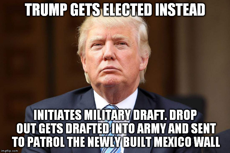 TRUMP GETS ELECTED INSTEAD INITIATES MILITARY DRAFT. DROP OUT GETS DRAFTED INTO ARMY AND SENT TO PATROL THE NEWLY BUILT MEXICO WALL | made w/ Imgflip meme maker