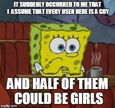 Lonely Spongebob | IT SUDDENLY OCCURRED TO ME THAT I  ASSUME THAT EVERY USER HERE IS A GUY; AND HALF OF THEM COULD BE GIRLS | image tagged in lonely spongebob | made w/ Imgflip meme maker