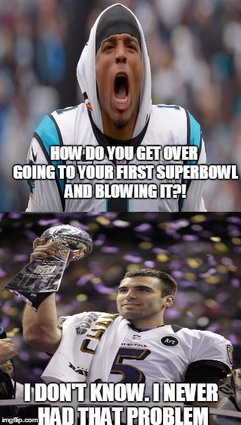 Since IMGFlip is destroying Cam and the Panthers, I might as well join in the fun. | HOW DO YOU GET OVER GOING TO YOUR FIRST SUPERBOWL AND BLOWING IT?! I DON'T KNOW. I NEVER HAD THAT PROBLEM | image tagged in cam newton,joe flacco,carolina panthers,memes,superbowl 50 | made w/ Imgflip meme maker