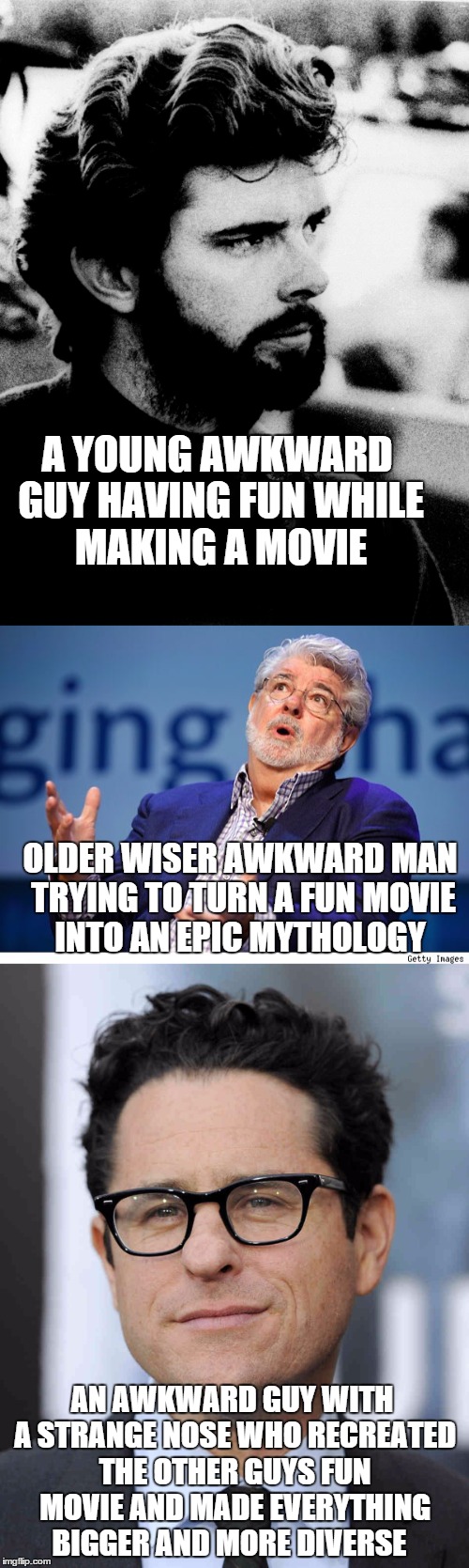 The evolution of Star Wars creators | A YOUNG AWKWARD GUY HAVING FUN WHILE MAKING A MOVIE; OLDER WISER AWKWARD MAN TRYING TO TURN A FUN MOVIE INTO AN EPIC MYTHOLOGY; AN AWKWARD GUY WITH A STRANGE NOSE WHO RECREATED THE OTHER GUYS FUN MOVIE AND MADE EVERYTHING BIGGER AND MORE DIVERSE | image tagged in memes,star wars,george lucas,jj abrams,movies | made w/ Imgflip meme maker