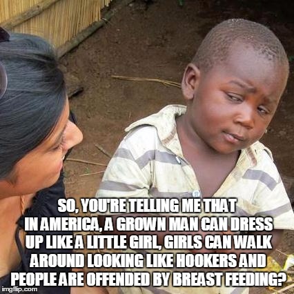 Third World Skeptical Kid Meme | SO, YOU'RE TELLING ME THAT IN AMERICA, A GROWN MAN CAN DRESS UP LIKE A LITTLE GIRL, GIRLS CAN WALK AROUND LOOKING LIKE HOOKERS AND PEOPLE AR | image tagged in memes,third world skeptical kid | made w/ Imgflip meme maker