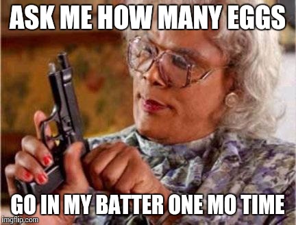 Madea | ASK ME HOW MANY EGGS; GO IN MY BATTER ONE MO TIME | image tagged in madea | made w/ Imgflip meme maker