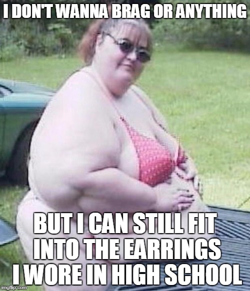 Fat chick | I DON'T WANNA BRAG OR ANYTHING; BUT I CAN STILL FIT INTO THE EARRINGS I WORE IN HIGH SCHOOL | image tagged in fat chick | made w/ Imgflip meme maker