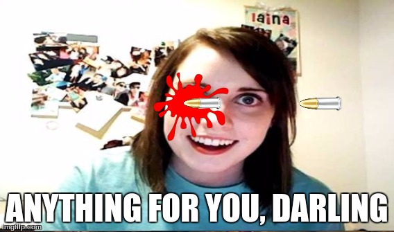 Love Hurts | ANYTHING FOR YOU, DARLING | image tagged in overly attached girlfriend,guns,bullets,funny,lol | made w/ Imgflip meme maker