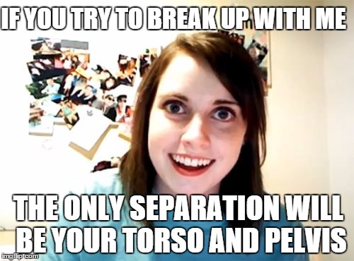 Overly Attached Girlfriend | IF YOU TRY TO BREAK UP WITH ME; THE ONLY SEPARATION WILL BE YOUR TORSO AND PELVIS | image tagged in memes,overly attached girlfriend | made w/ Imgflip meme maker