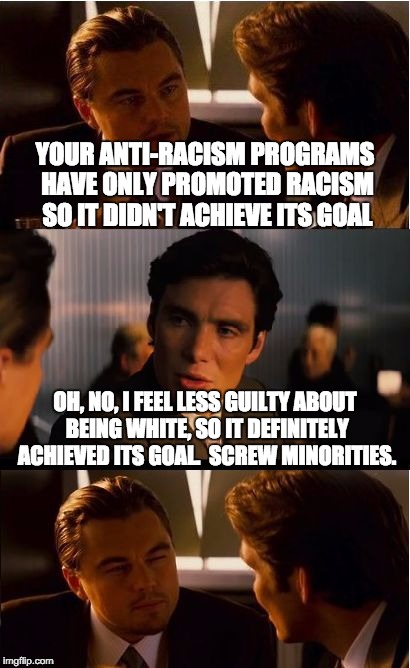 The real goal of affirmative action | YOUR ANTI-RACISM PROGRAMS HAVE ONLY PROMOTED RACISM SO IT DIDN'T ACHIEVE ITS GOAL; OH, NO, I FEEL LESS GUILTY ABOUT BEING WHITE, SO IT DEFINITELY ACHIEVED ITS GOAL.  SCREW MINORITIES. | image tagged in memes,inception,affirmative action,liberal programs,racism | made w/ Imgflip meme maker