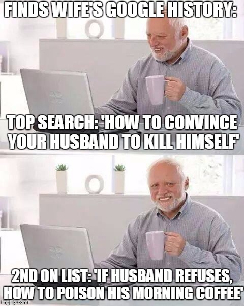 Hide the Pain Harold | FINDS WIFE'S GOOGLE HISTORY:; TOP SEARCH: 'HOW TO CONVINCE YOUR HUSBAND TO KILL HIMSELF'; 2ND ON LIST: 'IF HUSBAND REFUSES, HOW TO POISON HIS MORNING COFFEE' | image tagged in memes,hide the pain harold | made w/ Imgflip meme maker
