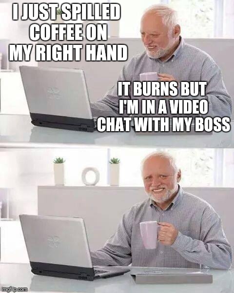 Hide the Pain Harold | I JUST SPILLED COFFEE ON MY RIGHT HAND; IT BURNS BUT I'M IN A VIDEO CHAT WITH MY BOSS | image tagged in memes,hide the pain harold | made w/ Imgflip meme maker