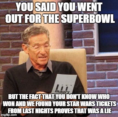 Priorities....now please don't take my man card | YOU SAID YOU WENT OUT FOR THE SUPERBOWL; BUT THE FACT THAT YOU DON'T KNOW WHO WON AND WE FOUND YOUR STAR WARS TICKETS FROM LAST NIGHTS PROVES THAT WAS A LIE | image tagged in memes,maury lie detector | made w/ Imgflip meme maker