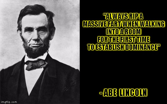 quotable abe lincoln | "ALWAYS RIP A MASSIVE FART WHEN WALKING INTO A ROOM FOR THE FIRST TIME TO ESTABLISH DOMINANCE"; - ABE  LINCOLN | image tagged in quotable abe lincoln,quote,quotes,abe lincoln,funny,memes | made w/ Imgflip meme maker