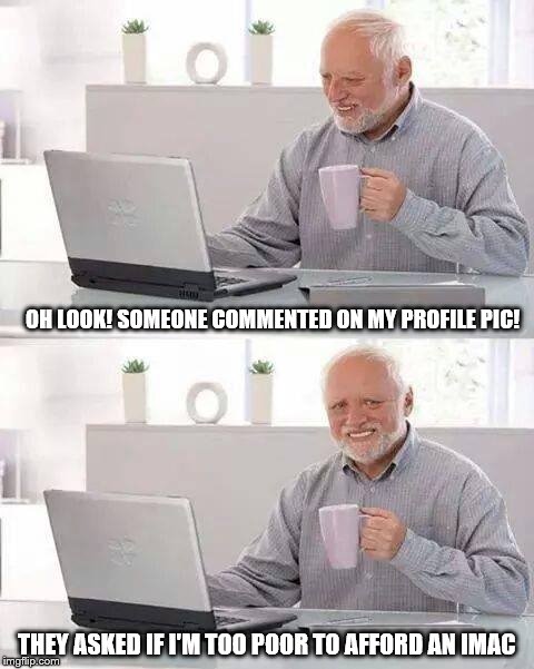 As We Live In A Name Brand Obsessed World | OH LOOK! SOMEONE COMMENTED ON MY PROFILE PIC! THEY ASKED IF I'M TOO POOR TO AFFORD AN IMAC | image tagged in memes,hide the pain harold | made w/ Imgflip meme maker