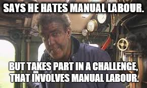 SAYS HE HATES MANUAL LABOUR. BUT TAKES PART IN A CHALLENGE, THAT INVOLVES MANUAL LABOUR. | image tagged in top gear,jeremy clarkson,memes | made w/ Imgflip meme maker