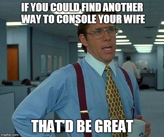 That Would Be Great Meme | IF YOU COULD FIND ANOTHER WAY TO CONSOLE YOUR WIFE THAT'D BE GREAT | image tagged in memes,that would be great | made w/ Imgflip meme maker