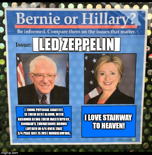 Bernie or Hillary? | LED ZEPPELIN; I THINK PHYSICAL GRAFFITI IS THEIR BEST ALBUM, WITH KASHMIR BEING THEIR MASTERPIECE. BONHAM'S THUNDEROUS DRUMS LAYERED IN 4/4 OVER THAT 3/4 PAGE RIFF IS JUST MINDBLOWING. I LOVE STAIRWAY TO HEAVEN! | image tagged in bernie or hillary | made w/ Imgflip meme maker