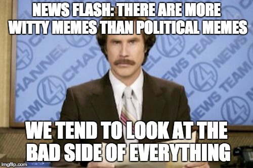 Or, some political memes are actually kind of witty | NEWS FLASH: THERE ARE MORE WITTY MEMES THAN POLITICAL MEMES; WE TEND TO LOOK AT THE BAD SIDE OF EVERYTHING | image tagged in memes,ron burgundy | made w/ Imgflip meme maker