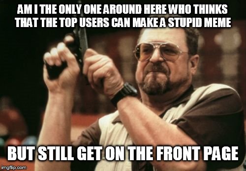 It doesn't matter how bad really they still get on the front page | AM I THE ONLY ONE AROUND HERE WHO THINKS THAT THE TOP USERS CAN MAKE A STUPID MEME; BUT STILL GET ON THE FRONT PAGE | image tagged in memes,am i the only one around here | made w/ Imgflip meme maker