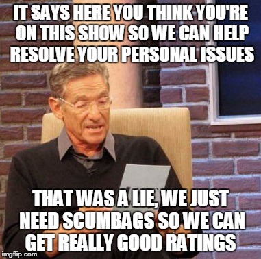 Maury Lie Detector | IT SAYS HERE YOU THINK YOU'RE ON THIS SHOW SO WE CAN HELP RESOLVE YOUR PERSONAL ISSUES; THAT WAS A LIE, WE JUST NEED SCUMBAGS SO WE CAN GET REALLY GOOD RATINGS | image tagged in memes,maury lie detector | made w/ Imgflip meme maker