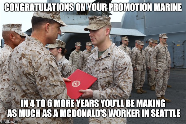 The struggle is real | CONGRATULATIONS ON YOUR PROMOTION MARINE; IN 4 TO 6 MORE YEARS YOU'LL BE MAKING AS MUCH AS A MCDONALD'S WORKER IN SEATTLE | image tagged in memes,not funny,military | made w/ Imgflip meme maker