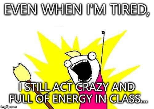 Dont know how I do it though... | EVEN WHEN I'M TIRED, I STILL ACT CRAZY AND FULL OF ENERGY IN CLASS... | image tagged in memes,x all the y | made w/ Imgflip meme maker