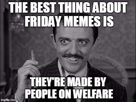 Gomez Addams | THE BEST THING ABOUT FRIDAY MEMES IS; THEY'RE MADE BY PEOPLE ON WELFARE | image tagged in gomez addams | made w/ Imgflip meme maker