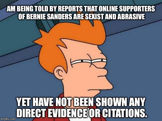 Futurama Fry Meme | AM BEING TOLD BY REPORTS THAT ONLINE SUPPORTERS OF BERNIE SANDERS ARE SEXIST AND ABRASIVE; YET HAVE NOT BEEN SHOWN ANY DIRECT EVIDENCE OR CITATIONS. | image tagged in memes,futurama fry | made w/ Imgflip meme maker