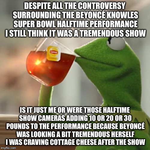 But That's None Of My Business Meme | DESPITE ALL THE CONTROVERSY SURROUNDING THE BEYONCÉ KNOWLES SUPER BOWL HALFTIME PERFORMANCE I STILL THINK IT WAS A TREMENDOUS SHOW; IS IT JUST ME OR WERE THOSE HALFTIME SHOW CAMERAS ADDING 10 OR 20 OR 30 POUNDS TO THE PERFORMANCE BECAUSE BEYONCÉ WAS LOOKING A BIT TREMENDOUS HERSELF I WAS CRAVING COTTAGE CHEESE AFTER THE SHOW | image tagged in memes,but thats none of my business,kermit the frog,beyonce,superbowl | made w/ Imgflip meme maker