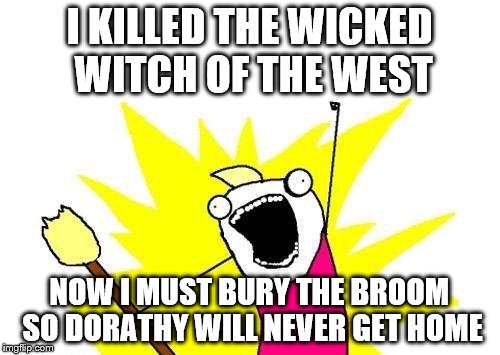 X All The Y Meme | I KILLED THE WICKED WITCH OF THE WEST; NOW I MUST BURY THE BROOM SO DORATHY WILL NEVER GET HOME | image tagged in memes,x all the y | made w/ Imgflip meme maker
