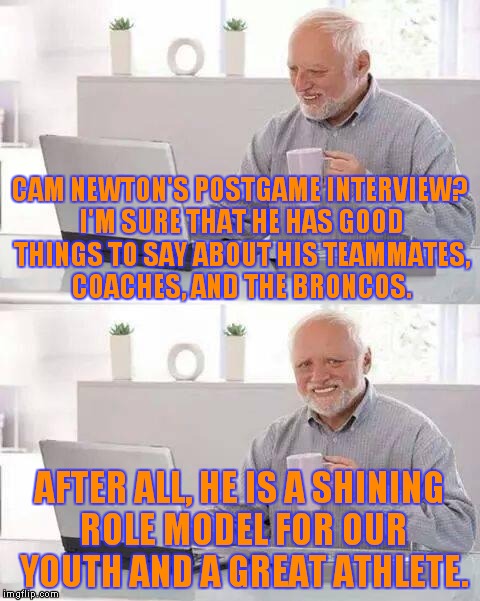 Worst. Postgame. Interview. Ever. |  CAM NEWTON'S POSTGAME INTERVIEW? I'M SURE THAT HE HAS GOOD THINGS TO SAY ABOUT HIS TEAMMATES, COACHES, AND THE BRONCOS. AFTER ALL, HE IS A SHINING ROLE MODEL FOR OUR YOUTH AND A GREAT ATHLETE. | image tagged in memes,hide the pain harold,cam newton | made w/ Imgflip meme maker