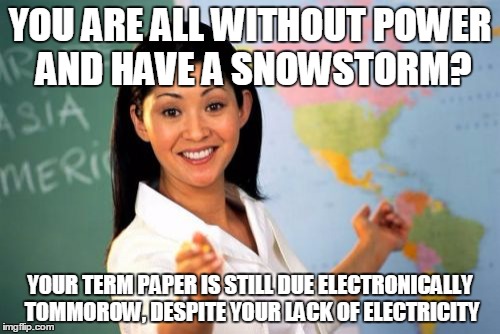 Unhelpful High School Teacher Meme | YOU ARE ALL WITHOUT POWER AND HAVE A SNOWSTORM? YOUR TERM PAPER IS STILL DUE ELECTRONICALLY TOMMOROW, DESPITE YOUR LACK OF ELECTRICITY | image tagged in memes,unhelpful high school teacher,AdviceAnimals | made w/ Imgflip meme maker