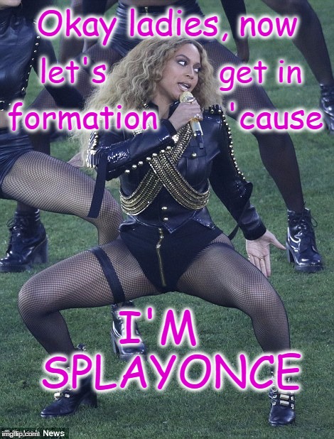 SPLAYONCE | Okay ladies, now; let's            get in; formation       'cause; I'M     SPLAYONCE | image tagged in splayonce,beyonce,beyonce superbowl | made w/ Imgflip meme maker