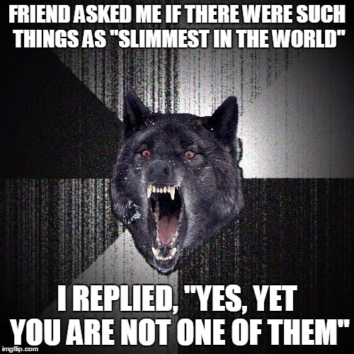 Insanity Wolf Meme | FRIEND ASKED ME IF THERE WERE SUCH THINGS AS "SLIMMEST IN THE WORLD"; I REPLIED, "YES, YET YOU ARE NOT ONE OF THEM" | image tagged in memes,insanity wolf | made w/ Imgflip meme maker