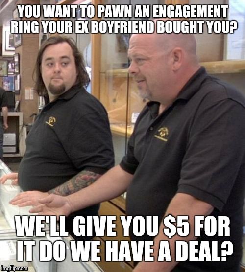 Pawn stars#1 | YOU WANT TO PAWN AN ENGAGEMENT RING YOUR EX BOYFRIEND BOUGHT YOU? WE'LL GIVE YOU $5 FOR IT DO WE HAVE A DEAL? | image tagged in pawn stars1 | made w/ Imgflip meme maker
