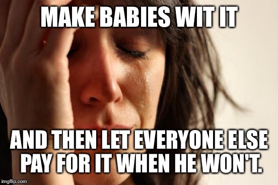 First World Problems Meme | MAKE BABIES WIT IT AND THEN LET EVERYONE ELSE PAY FOR IT WHEN HE WON'T. | image tagged in memes,first world problems | made w/ Imgflip meme maker