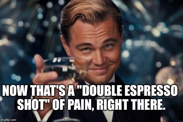 Leonardo Dicaprio Cheers Meme | NOW THAT'S A "DOUBLE ESPRESSO SHOT" OF PAIN, RIGHT THERE. | image tagged in memes,leonardo dicaprio cheers | made w/ Imgflip meme maker