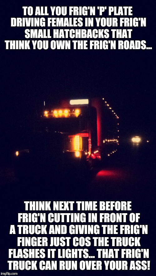 pissed off truck driver says... |  TO ALL YOU FRIG'N 'P' PLATE DRIVING FEMALES IN YOUR FRIG'N SMALL HATCHBACKS THAT THINK YOU OWN THE FRIG'N ROADS... THINK NEXT TIME BEFORE FRIG'N CUTTING IN FRONT OF A TRUCK AND GIVING THE FRIG'N FINGER JUST COS THE TRUCK FLASHES IT LIGHTS... THAT FRIG'N TRUCK CAN RUN OVER YOUR ASS! | image tagged in pissed off,bad driver meme,okay truck,trucker,annoyed,asshole driver | made w/ Imgflip meme maker