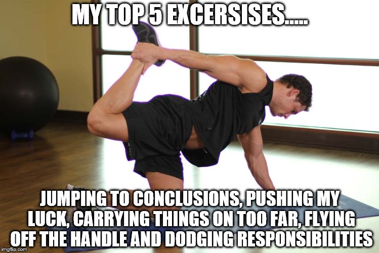daily workout | MY TOP 5 EXCERSISES..... JUMPING TO CONCLUSIONS, PUSHING MY LUCK, CARRYING THINGS ON TOO FAR, FLYING OFF THE HANDLE AND DODGING RESPONSIBILITIES | image tagged in fitness quote | made w/ Imgflip meme maker