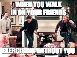 omg!  | WHEN YOU WALK IN ON YOUR FRIENDS; EXERCISING WITHOUT YOU | image tagged in will and grace,jack is shocked | made w/ Imgflip meme maker