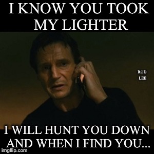 Rod Lee
Rod Lee
 | I KNOW YOU TOOK MY LIGHTER; ROD LEE; I WILL HUNT YOU DOWN AND WHEN I FIND YOU... | image tagged in memes,liam neeson taken | made w/ Imgflip meme maker