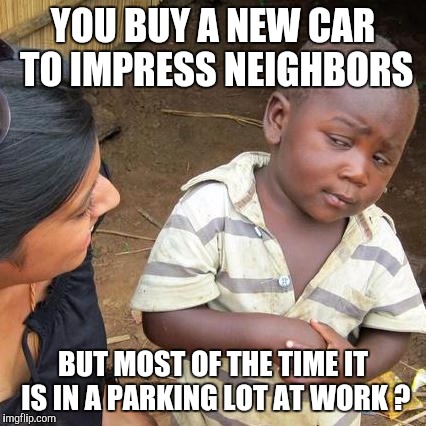 Third World Skeptical Kid | YOU BUY A NEW CAR TO IMPRESS NEIGHBORS; BUT MOST OF THE TIME IT IS IN A PARKING LOT AT WORK ? | image tagged in memes,third world skeptical kid | made w/ Imgflip meme maker