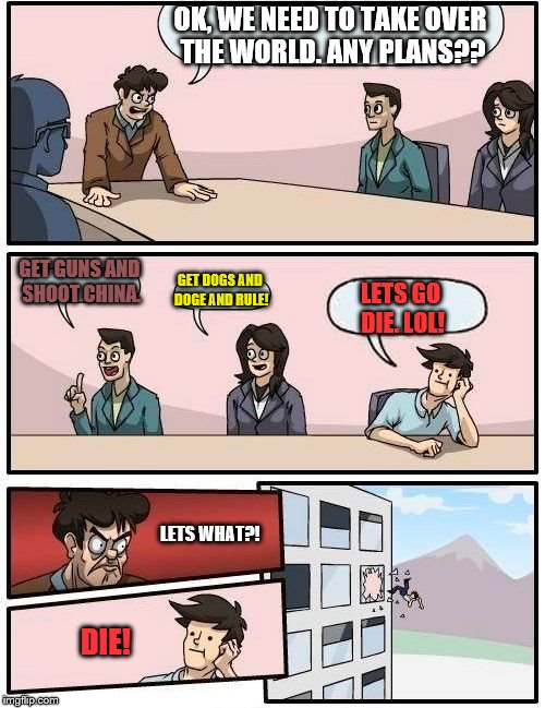 Boardroom Meeting Suggestion Meme | OK, WE NEED TO TAKE OVER THE WORLD. ANY PLANS?? GET GUNS AND SHOOT CHINA. GET DOGS AND DOGE AND RULE! LETS GO DIE. LOL! LETS WHAT?! DIE! | image tagged in memes,boardroom meeting suggestion | made w/ Imgflip meme maker