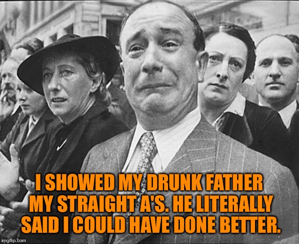 French man crying understandably | I SHOWED MY DRUNK FATHER MY STRAIGHT A'S. HE LITERALLY SAID I COULD HAVE DONE BETTER. | image tagged in french man crying understandably | made w/ Imgflip meme maker