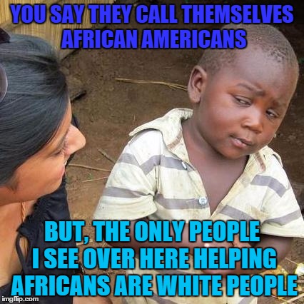 Third World Skeptical Kid Meme | YOU SAY THEY CALL THEMSELVES AFRICAN AMERICANS; BUT, THE ONLY PEOPLE I SEE OVER HERE HELPING AFRICANS ARE WHITE PEOPLE | image tagged in memes,third world skeptical kid | made w/ Imgflip meme maker